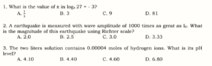 1. What is the value of x in log. 27 = - 3?
В. з
A.
с. 9
D. 81
2. A earthquake is measured with wave amplitude of 1000 times as great as lo. What
is the magnitude of this earthquake using Richter scale?
А. 2.0
в. 2.5
с. 3.0
D. 3.33
3. The two liters solution contains 0.00004 moles of hydrogen ions. What is its pH
level?
A. 4.10
В. 4.40
C. 4.60
D. 6.80
