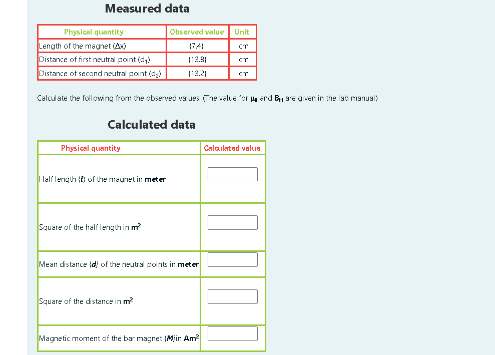 Measured data
Physical quantity
Observed value
Unit
Length of the magnet (Ax)
{7.4}
cm
Distance of first neutral point (d,)
{13.8)
cm
Distance of second neutral point (d2)
{13.2}
cm
Calculate the following from the observed values: (The value for Ha and BH are given in the lab manual)
Calculated data
Physical quantity
Calculated value
Half length {{} of the magnet in meter
Square of the half length in m2
Mean distance (d) of the neutral points in meter
Square of the distance in m?
Magnetic moment of the bar magnet {M}in Am?
