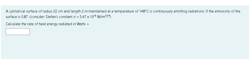 A cylindrical surface of radius 22 cm and length 2 m maintained at a temperature of 148°C is continuously emitting radiations. If the emissivity of the
surface is 0.87. (consider: Stefan's constant o = 5.67 x 10-8 W/m?T4)
Calculate the rate of heat energy radiated in Watts =

