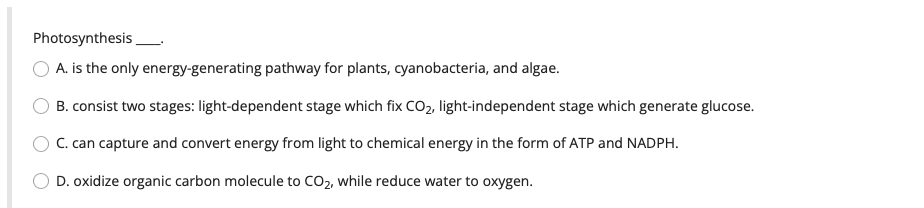 Photosynthesis
A. is the only energy-generating pathway for plants, cyanobacteria, and algae.
B. consist two stages: light-dependent stage which fix CO₂, light-independent stage which generate glucose.
C. can capture and convert energy from light to chemical energy in the form of ATP and NADPH.
D. oxidize organic carbon molecule to CO₂, while reduce water to oxygen.