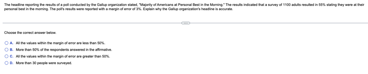 The headline reporting the results of a poll conducted by the Gallup organization stated, "Majority of Americans at Personal Best in the Morning." The results indicated that a survey of 1100 adults resulted in 55% stating they were at their
personal best in the morning. The poll's results were reported with a margin of error of 3%. Explain why the Gallup organization's headline is accurate.
Choose the correct answer below.
O A. All the values within the margin of error are less than 50%.
O B. More than 50% of the respondents answered in the affirmative.
O C. All the values within the margin of error are greater than 50%.
O D. More than 30 people were surveyed.
