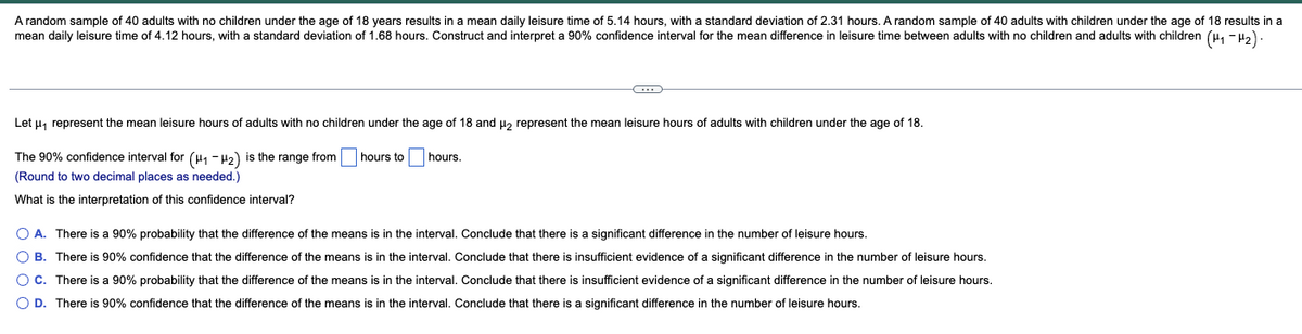 A random sample of 40 adults with no children under the age of 18 years results in a mean daily leisure time of 5.14 hours, with a standard deviation of 2.31 hours. A random sample of 40 adults with children under the age of 18 results in a
mean daily leisure time of 4.12 hours, with a standard deviation of 1.68 hours. Construct and interpret a 90% confidence interval for the mean difference in leisure time between adults with no children and adults with children (4, - Ha)
Let u, represent the mean leisure hours of adults with no children under the age of 18 and H, represent the mean leisure hours of adults with children under the age of 18.
The 90% confidence interval for (H, - H2) is the range from
hours to
hours
(Round to two decimal places as needed.)
What is the interpretation of this confidence interval?
O A. There is a 90% probability that the difference of the means is in the interval. Conclude that there is a significant difference in the number of leisure hours.
O B. There is 90% confidence that the difference of the means is in the interval. Conclude that there is insufficient evidence of a significant difference in the number of leisure hours.
O C. There is a 90% probability that the difference of the means is in the interval. Conclude that there is insufficient evidence of a significant difference in the number of leisure hours.
O D. There is 90% confidence that the difference of the means is in the interval. Conclude that there is a significant difference in the number of leisure hours.
