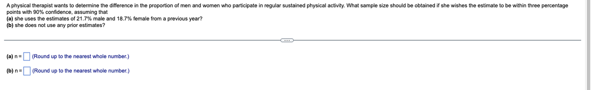 A physical therapist wants to determine the difference in the proportion of men and women who participate in regular sustained physical activity. What sample size should be obtained if she wishes the estimate to be within three percentage
points with 90% confidence, assuming that
(a) she uses the estimates of 21.7% male and 18.7% female from
(b) she does not use any prior estimates?
previous year?
(a) n=
(Round up to the nearest whole number.)
(b) n=
(Round up to the nearest whole number.)
