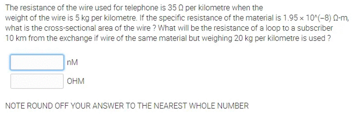 The resistance of the wire used for telephone is 35 Q per kilometre when the
weight of the wire is 5 kg per kilometre. If the specific resistance of the material is 1.95 x 10^(-8) 0-m,
what is the cross-sectional area of the wire ? What will be the resistance of a loop to a subscriber
10 km from the exchange if wire of the same material but weighing 20 kg per kilometre is used ?
nM
OHM
NOTE ROUND OFF YOUR ANSWER TO THE NEAREST WHOLE NUMBER
