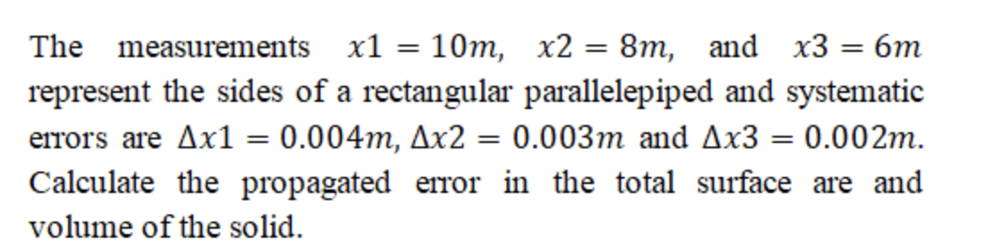 10m, x2 = 8m, and x3 = 6m
represent the sides of a rectangular parallelepiped and systematic
errors are Ax1 = 0.004m, Ax2 = 0.003m and Ax3 = 0.002m.
Calculate the propagated error in the total surface are and
The measurements x1
%3D
%3D
%3D
volume of the solid.
