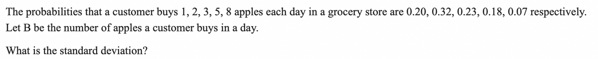 The probabilities that a customer buys 1, 2, 3, 5, 8 apples each day in a grocery store are 0.20, 0.32, 0.23, 0.18, 0.07 respectively.
Let B be the number of apples a customer buys in a day.
What is the standard deviation?
