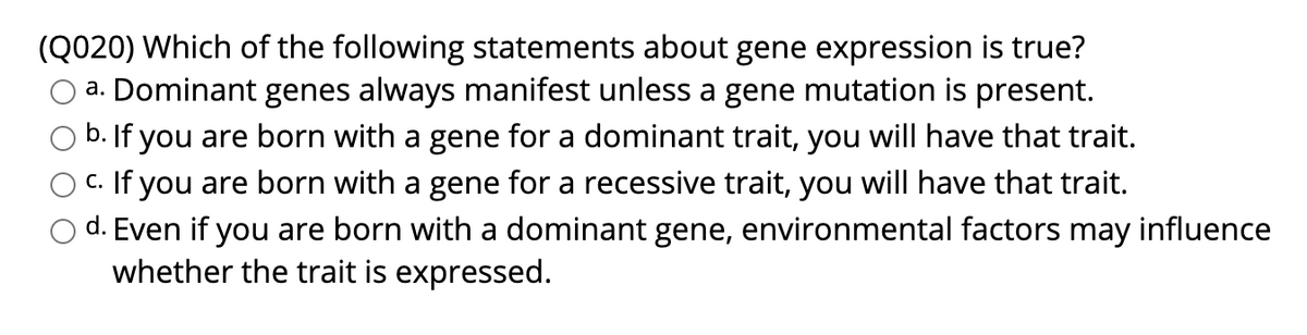 (Q020) Which of the following statements about gene expression is true?
a. Dominant genes always manifest unless a gene mutation is present.
b. If you are born with a gene for a dominant trait, you will have that trait.
c. If you are born with a gene for a recessive trait, you will have that trait.
d. Even if you are born with a dominant gene, environmental factors may influence
whether the trait is expressed.
