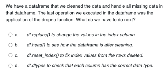 We have a dataframe that we cleaned the data and handle all missing data in
that dataframe. The last operation we executed in the dataframe was the
application of the dropna function. What do we have to do next?
a. df.replace() to change the values in the index column.
b.
df.head() to see how the dataframe is after cleaning.
df.reset_index() to fix index values from the rows deleted.
df.dtypes to check that each column has the correct data type.
C.
d.