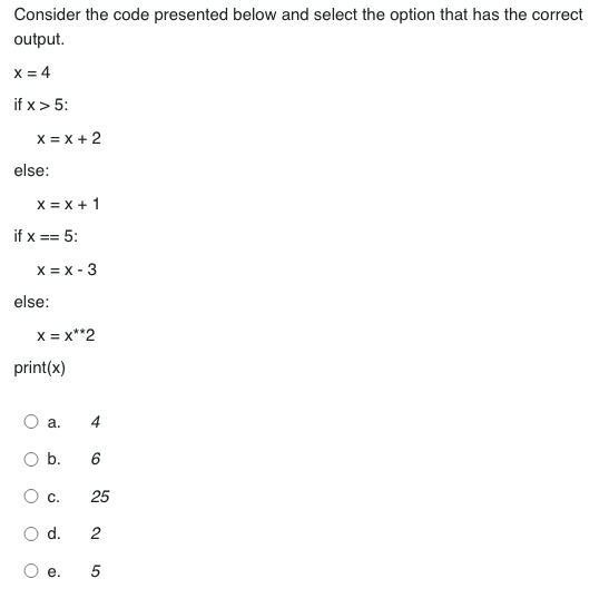 Consider the code presented below and select the option that has the correct
output.
X = 4
if x > 5:
X = X + 2
else:
X = x + 1
if x == 5:
x = x - 3
else:
X = X**2
print(x)
a.
b.
C.
d.
e.
4
6
25
2
5