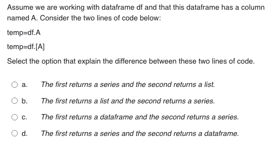 Assume we are working with dataframe df and that this dataframe has a column
named A. Consider the two lines of code below:
temp=df.A
temp=df. [A]
Select the option that explain the difference between these two lines of code.
a.
b.
C.
d.
The first returns a series and the second returns a list.
The first returns a list and the second returns a series.
The first returns a dataframe and the second returns a series.
The first returns a series and the second returns a dataframe.