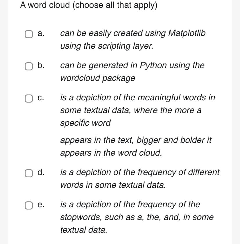 A word cloud (choose all that apply)
a.
O b.
O C.
O d.
O e.
can be easily created using Matplotlib
using the scripting layer.
can be generated in Python using the
wordcloud package
is a depiction of the meaningful words in
some textual data, where the more a
specific word
appears in the text, bigger and bolder it
appears in the word cloud.
is a depiction of the frequency of different
words in some textual data.
is a depiction of the frequency of the
stopwords, such as a, the, and, in some
textual data.
