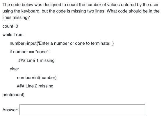 The code below was designed to count the number of values entered by the user
using the keyboard, but the code is missing two lines. What code should be in the
lines missing?
count=0
while True:
number=input('Enter a number or done to terminate: ')
if number == "done":
### Line 1 missing
else:
number=int(number)
### Line 2 missing
print(count)
Answer: