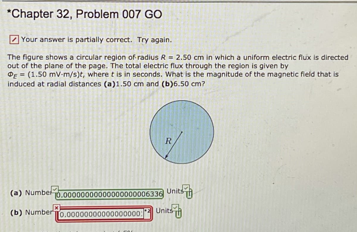 *Chapter 32, Problem 007 GO
Z Your answer is partially correct. Try again.
The figure shows a circular region of radius R = 2.50 cm in which à uniform electric flux is directed
out of the plane of the page. The total electric flux through the region is given by
DE = (1.50 mV-m/s)t, wheret is in seconds. What is the magnitude of the magnetic field that is
induced at radial distances (a)1.50 cm and (b)6.50 cm?
(a) Numbel
T0.00000000000000000006336
Units
(b) Number
Units
0.00000000000000000:
