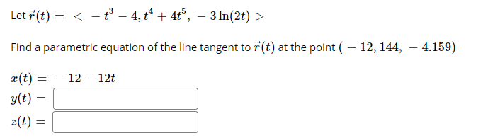 Let 7(t) = < - t³ – 4, t + 4t°, – 3 ln(2t) >
Find a parametric equation of the line tangent to r(t) at the point (– 12, 144, – 4.159)
x(t) =
- 12 – 12t
y(t) =
z(t) :

