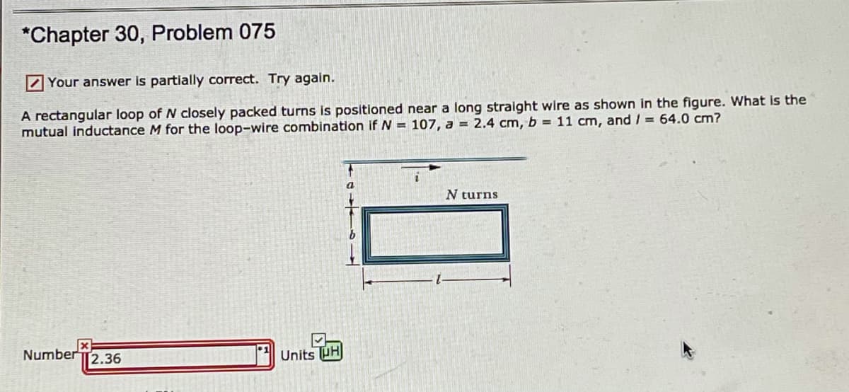 *Chapter 30, Problem 075
Z Your answer is partially correct. Try again.
A rectangular loop of N closely packed turns is positioned near a long stralght wire as shown in the figure. What is the
mutual inductance M for the loop-wire combination if N = 107, a = 2.4 cm, b = 11 cm, and / = 64.0 cm?
N turns
Number T2.36
Units PH
