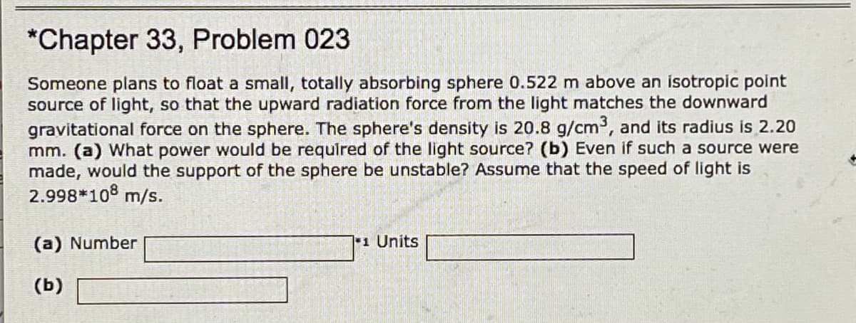 *Chapter 33, Problem 023
Someone plans to float a small, totally absorbing sphere 0.522 m above an isotropic point
source of light, so that the upward radiation force from the light matches the downward
gravitational force on the sphere. The sphere's density is 20.8 g/cm3, and its radius is 2.20
mm. (a) What power would be required of the light source? (b) Even if such a source were
made, would the support of the sphere be unstable? Assume that the speed of light is
2.998*108 m/s.
(a) Number
1 Units
(b)
