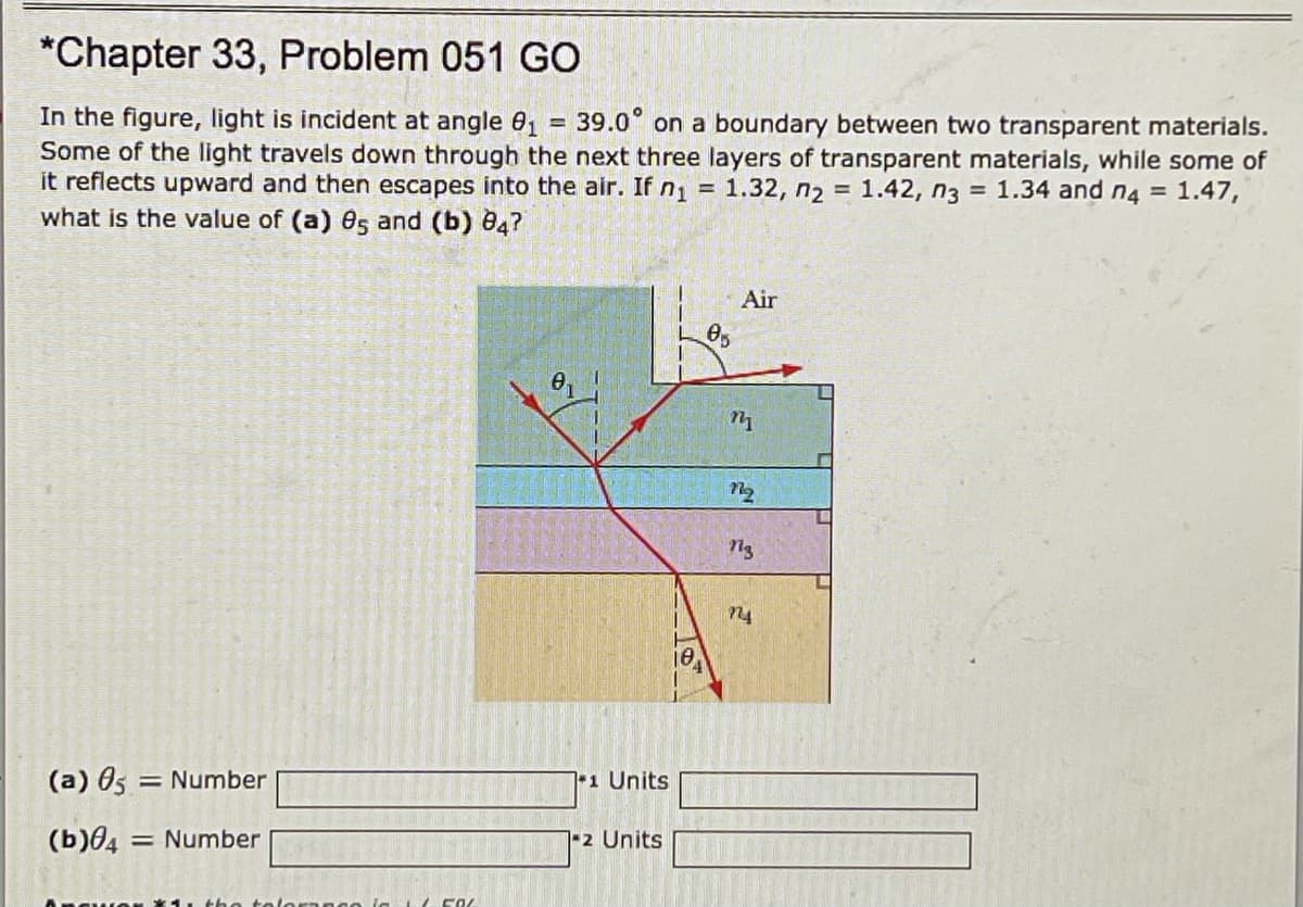 *Chapter 33, Problem 051 GO
In the figure, light is incident at angle 01
Some of the light travels down through the next three layers of transparent materials, while some of
it reflects upward and then escapes into the air. If n, = 1.32, n2 = 1.42, n3 = 1.34 and n4 = 1.47,
what is the value of (a) es and (b) 04?
39.0° on a boundary between two transparent materials.
Air
n4
(a) 05 = Number
11 Units
(b)04 = Number
2 Units
(oranco ia
