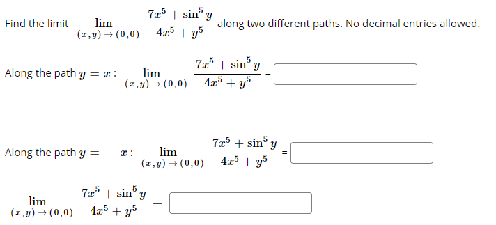 lim
(z,y) → (0,0)
7x5 + sin' y
4x5 + y5
Find the limit
along two different paths. No decimal entries allowed.
72³ + sin y
4x5 + y%
Along the path y = x :
lim
(1,y) → (0,0)
7x5 + sin' y
Along the path y =
lim
(1,y) → (0,0)
- x :
4x5 + y5
725 + sin° y
4x5 + y5
5
lim
(1,y) → (0,0)

