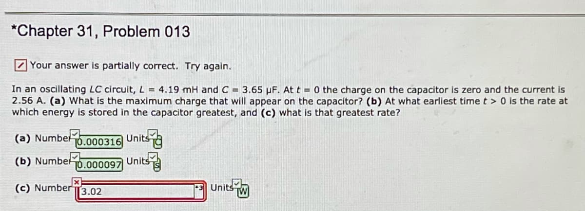 *Chapter 31, Problem 013
7 Your answer is partially correct. Try again.
In an oscillating LC circuit, L = 4.19 mH and C = 3.65 µF. At t = 0 the charge on the capacitor is zero and the current is
2.56 A. (a) What is the maximum charge that will appear on the capacítor? (b) At what earliest time t > 0 is the rate at
which energy is stored in the capacitor greatest, and (c) what is that greatest rate?
(a) Numbel
T0.000316
Unitsa
(b) Numbel
T0.000097
Unitsa
(c) Number
3.02
*3 Units
