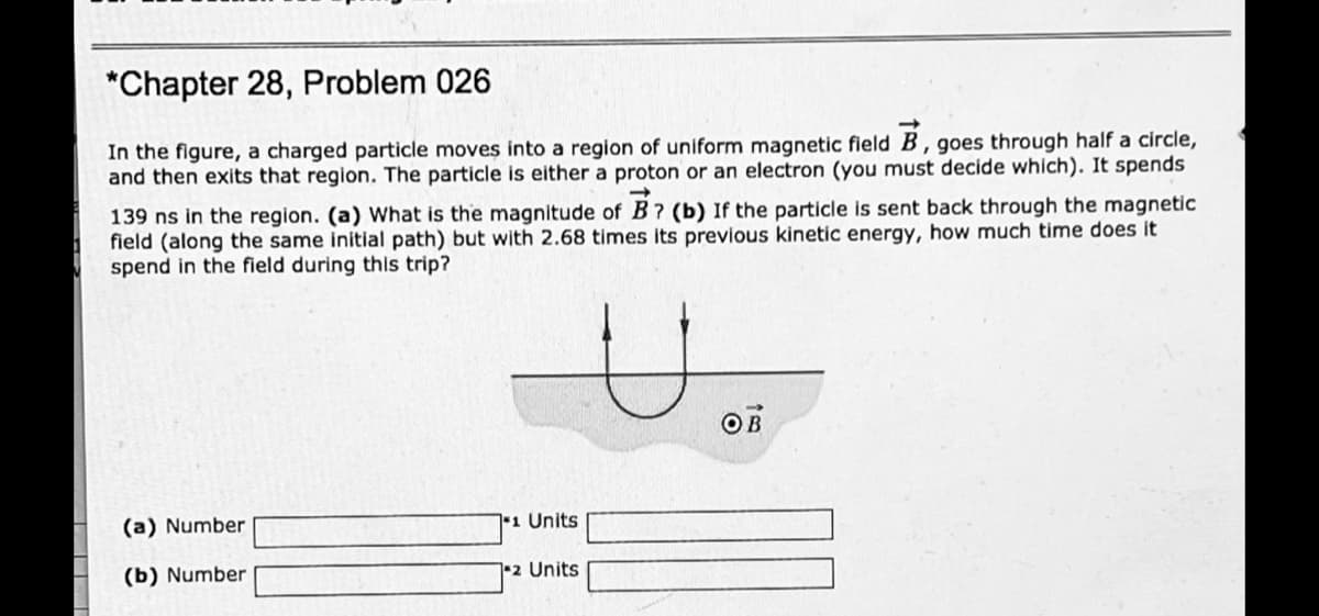 *Chapter 28, Problem 026
In the figure, a charged particle moves into a region of uniform magnetic field B, goes through half a círcle,
and then exits that region. The particle is either a proton or an electron (you must decide which). It spends
139 ns in the region. (a) What is the magnitude of B ? (b) If the particle is sent back through the magnetic
field (along the same initial path) but with 2.68 times its previous kinetic energy, how much time does it
spend in the field during this trip?
OB
(a) Number
1 Units
(b) Number
2 Units
