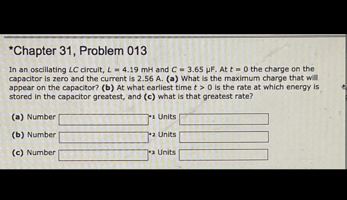 *Chapter 31, Problem 013
In an oscillating LC circuit, L = 4.19 mH and C = 3.65 PF. At t = 0 the charge on the
capacitor is zero and the current is 2.56 A. (a) What is the maximum charge that will
appear on the capacitor? (b) At what earliest time t >0 is the rate at which energy is
stored in the capacitor greatest, and (c) what is that greatest rate?
(a) Number
1 Units
(b) Number
+2 Units
(c) Number
3 Units
