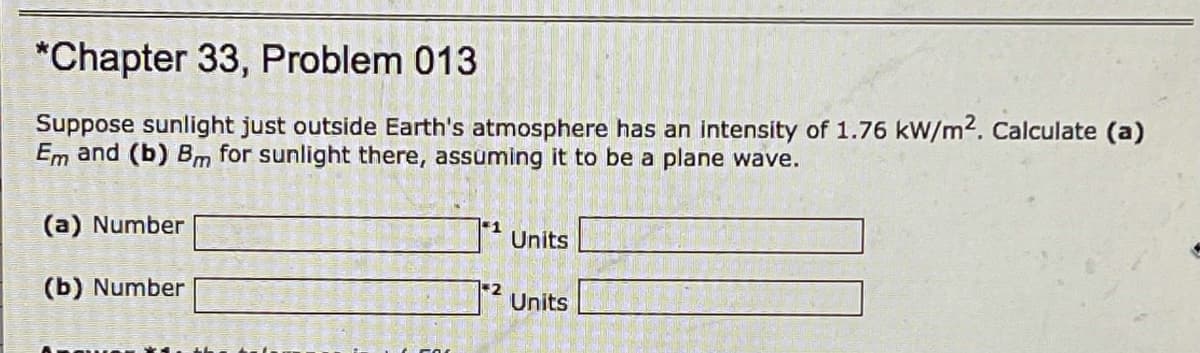 *Chapter 33, Problem 013
Suppose sunlight just outside Earth's atmosphere has an intensity of 1.76 kW/m2. Calculate (a)
Em and (b) Bm for sunlight there, assuming it to be a plane wave.
(a) Number
1
Units
(b) Number
Units

