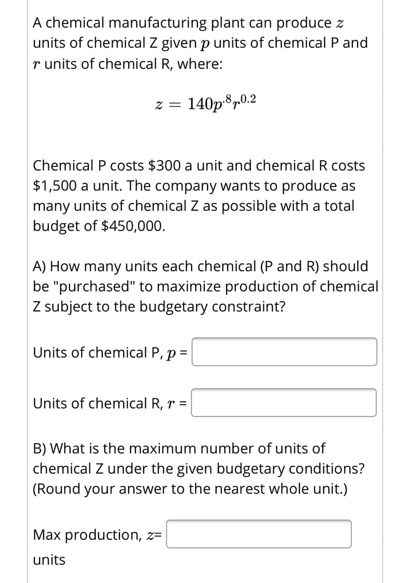 A chemical manufacturing plant can produce z
units of chemical Z given p units of chemical P and
r units of chemical R, where:
140p®p0.2
Chemical P costs $300 a unit and chemical R costs
$1,500 a unit. The company wants to produce as
many units of chemical Z as possible with a total
budget of $450,000.
A) How many units each chemical (P and R) should
be "purchased" to maximize production of chemical
Z subject to the budgetary constraint?
Units of chemical P, p =
%3D
Units of chemical R, r =
B) What is the maximum number of units of
chemical Z under the given budgetary conditions?
(Round your answer to the nearest whole unit.)
Max production, z=
units
