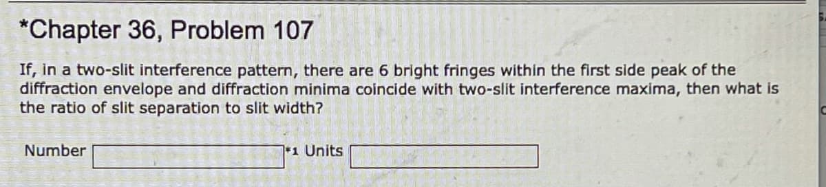 *Chapter 36, Problem 107
If, in a two-slit interference pattern, there are 6 bright fringes within the first side peak of the
diffraction envelope and diffraction minima coincide with two-slit interference maxima, then what is
the ratio of slit separation to slit width?
Number
*1 Units
