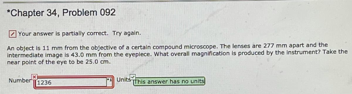 *Chapter 34, Problem 092
ZYour answer is partially correct. Try again.
An object is 11 mm from the objective of a certain compound microscope. The lenses are 277 mm apart and the
Intermediate image is 43.0 mm from the eyepiece. What overall magnification Is produced by the instrument? Take the
near point of the eye to be 25.0 cm.
NumberT1236
Units Tfhis answer has no units
