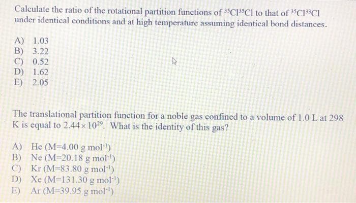 Calculate the ratio of the rotational partition functions of 3C13 Cl to that of 3$C133C1
under identical conditions and at high temperature assuming identical bond distances.
A) 1.03
B) 3.22
C) 0.52
D) 1.62
E) 2.05
The translational partition function for a noble gas confined to a volume of 1.0 L at 298
K is equal to 2.44× 10²9. What is the identity of this gas?
A) He (M-4.00 g mol·')
B) Ne (M-20.18 g mol)
C) Kr (M-83.80 g mol")
D) Xe (M=131.30 g mol)
E) Ar (M-39.95 g mol")
