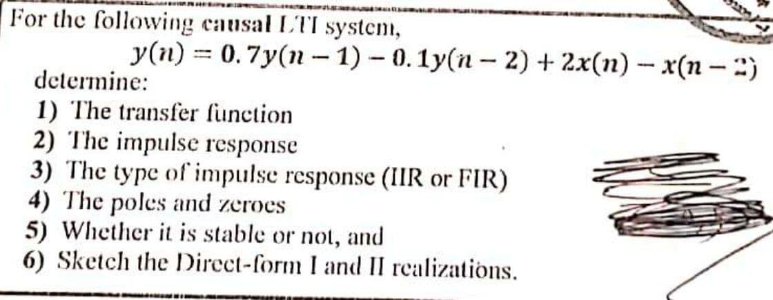 For the following causal LTI system,
y(n) = 0.7y(n – 1) – 0. 1y(n – 2) + 2x(n) – x(n – :)
%3D
determine:
1) The transfer function
2) The impulse response
3) The type of impulse response (IIR or FIR)
4) The poles and zeroes
5) Whether it is stable or not, and
6) Sketch the Direct-form I and II realizations.
