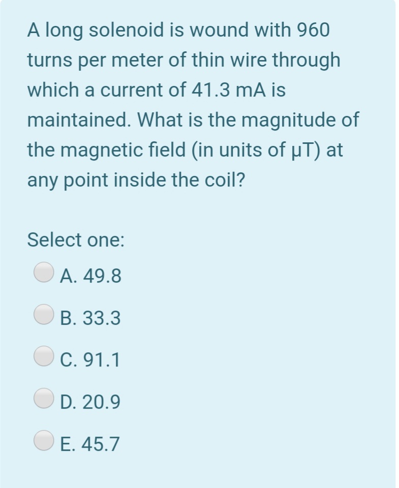 A long solenoid is wound with 960
turns per meter of thin wire through
which a current of 41.3 mA is
maintained. What is the magnitude of
the magnetic field (in units of µT) at
any point inside the coil?
Select one:
А. 49.8
В. 33.3
C. 91.1
D. 20.9
O E. 45.7
