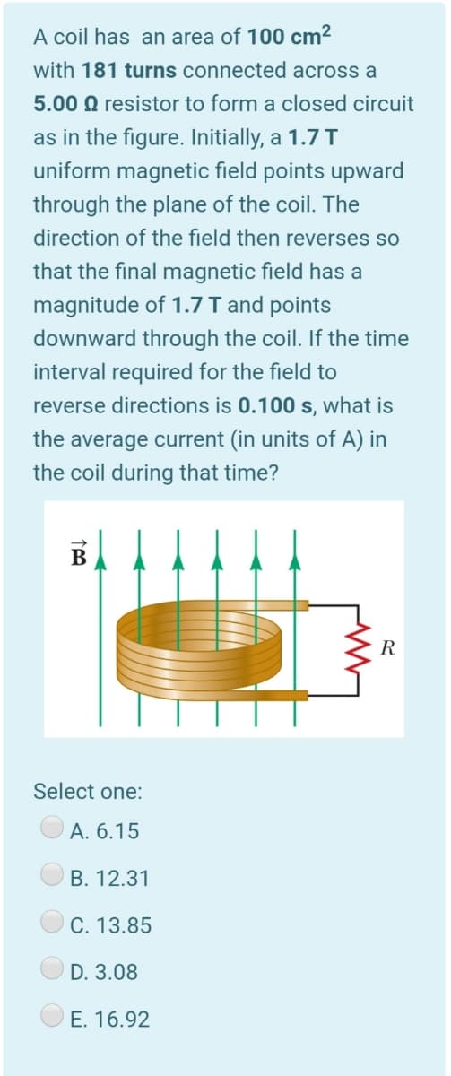 A coil has an area of 100 cm²
with 181 turns connected across a
5.00 Q resistor to form a closed circuit
as in the figure. Initially, a 1.7 T
uniform magnetic field points upward
through the plane of the coil. The
direction of the field then reverses so
that the final magnetic field has a
magnitude of 1.7 I and points
downward through the coil. If the time
interval required for the field to
reverse directions is 0.100 s, what is
the average current (in units of A) in
the coil during that time?
B
R
Select one:
A. 6.15
B. 12.31
C. 13.85
D. 3.08
E. 16.92
