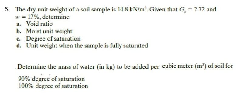 6. The dry unit weight of a soil sample is 14.8 kN/m. Given that G, = 2.72 and
w = 17%, determine:
a. Void ratio
b. Moist unit weight
c. Degree of saturation
d. Unit weight when the sample is fully saturated
Determine the mass of water (in kg) to be added per cubic meter (m') of soil for
90% degree of saturation
100% degree of saturation
