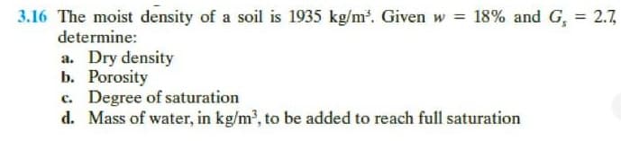 3.16 The moist density of a soil is 1935 kg/m. Given w = 18% and G, = 2.7,
determine:
%3D
a. Dry density
b. Porosity
c. Degree of saturation
d. Mass of water, in kg/m', to be added to reach full saturation
