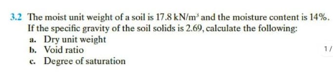 3.2 The moist unit weight of a soil is 17.8 kN/m and the moisture content is 14%.
If the specific gravity of the soil solids is 2.69, calculate the following:
a. Dry unit weight
b. Void ratio
c. Degree of saturation
1/

