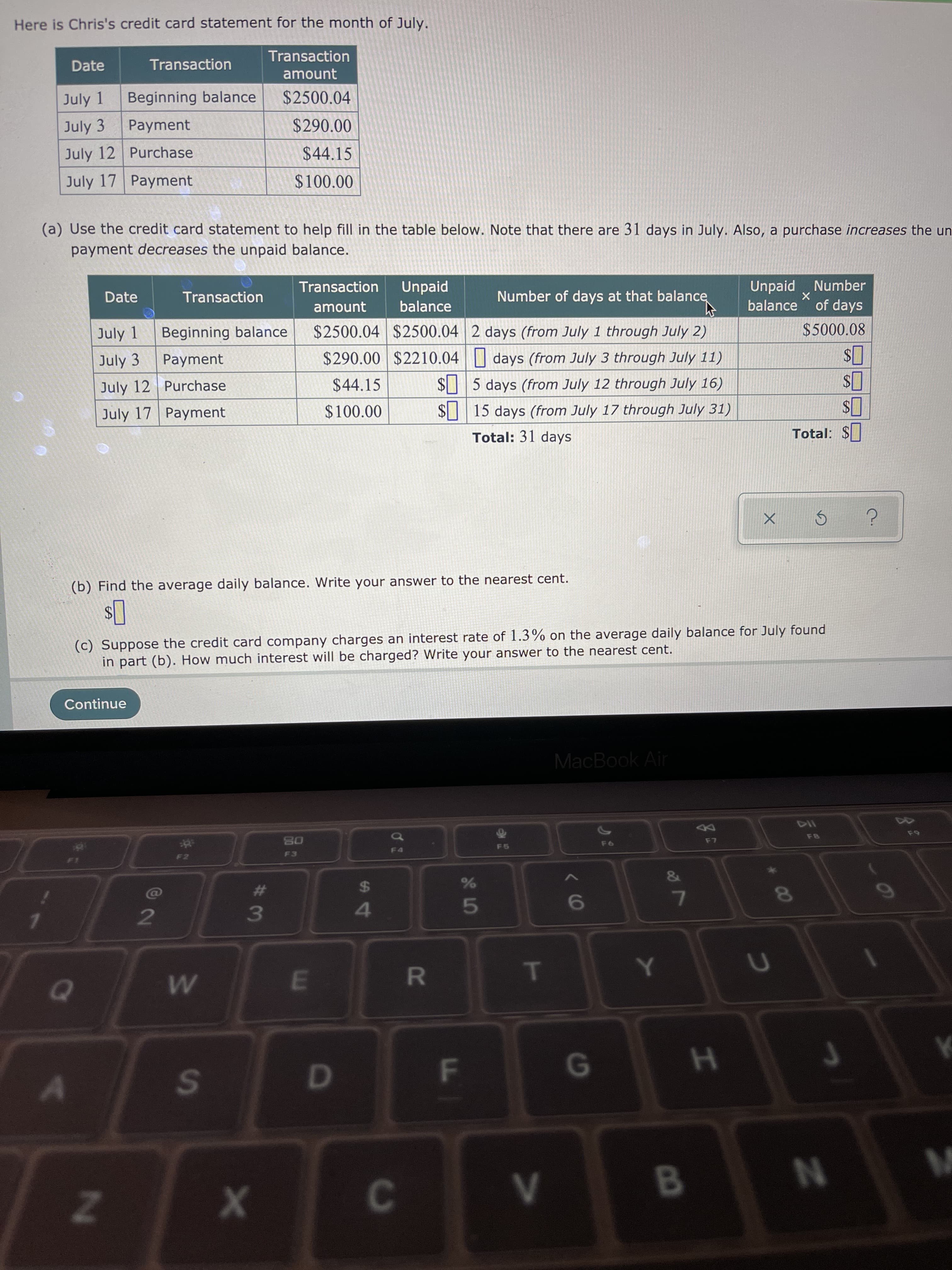 Here is Chris's credit card statement for the month of July.
Transaction
Date
Transaction
amount
July 1
Beginning balance
$2500.04
July 3
Payment
$290.00
July 12 Purchase
$44.15
July 17 Payment
$100.00
(a) Use the credit card statement to help fill in the table below. Note that there are 31 days in July. Also, a purchase increases the
payment decreases the unpaid balance.
