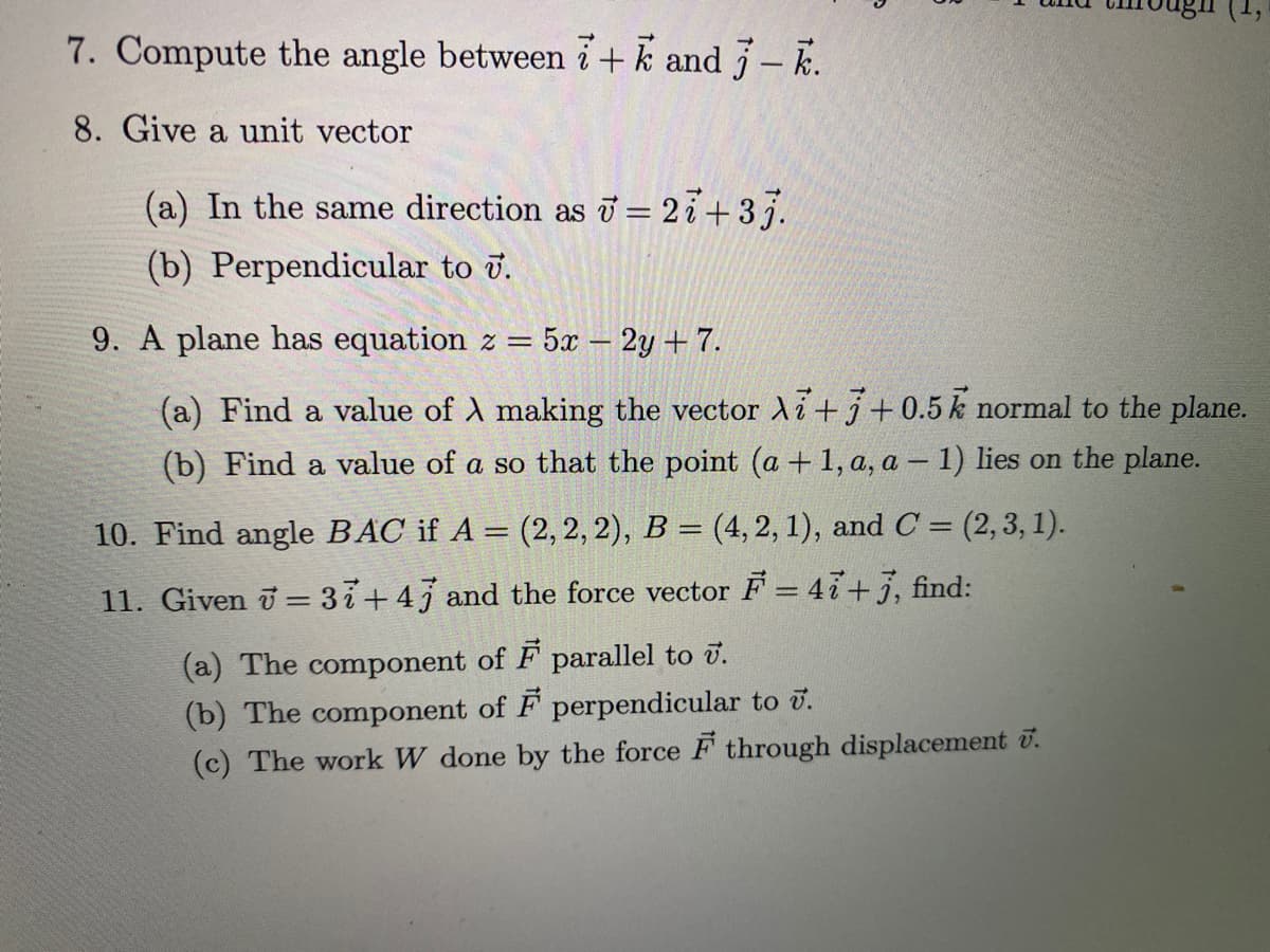 7. Compute the angle between i+k and - k.
8. Give a unit vector
(a) In the same direction as T = 27+37.
(b) Perpendicular to v.
9. A plane has equation
5x 2y + 7.
%3D
(a) Find a value of A making the vector Ai+j+0.5k normal to the plane.
(b) Find a value of a so that the point (a + 1, a, a – 1) lies on the plane.
10. Find angle BAC if A = (2, 2, 2), B = (4,2, 1), and C = (2, 3, 1).
11. Given = 37+43 and the force vector F = 4i+3, find:
(a) The component of F parallel to u.
(b) The component of F perpendicular to ū.
(c) The work W done by the force F through displacement U.
