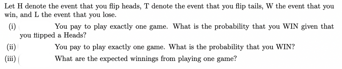 Let H denote the event that you flip heads, T denote the event that you flip tails, W the event that you
win, and L the event that you lose.
(i)
you flipped a Heads?
You pay to play exactly one game. What is the probability that you WIN given that
(ii)
You pay to play exactly one game. What is the probability that you WIN?
(iii)|
What are the expected winnings from playing one game?
