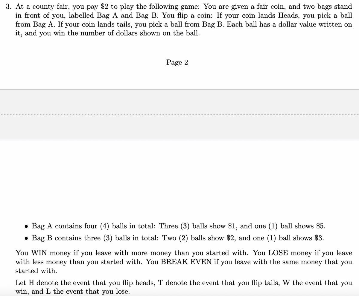 3. At a county fair, you pay $2 to play the following game: You are given a fair coin, and two bags stand
in front of you, labelled Bag A and Bag B. You flip a coin: If your coin lands Heads, you pick a ball
from Bag A. If your coin lands tails, you pick a ball from Bag B. Each ball has a dollar value written on
it, and you win the number of dollars shown on the ball.
Page 2
• Bag A contains four (4) balls in total: Three (3) balls show $1, and one (1) ball shows $5.
• Bag B contains three (3) balls in total: Two (2) balls show $2, and one (1) ball shows $3.
leave with more money than you started with. You LOSE money
with less money than you started with. You BREAK EVEN if you leave with the same money that you
You WIN
money
if
you
if
you leave
started with.
Let H denote the event that you flip heads, T denote the event that you flip tails, W the event that you
win, and L the event that you lose.
