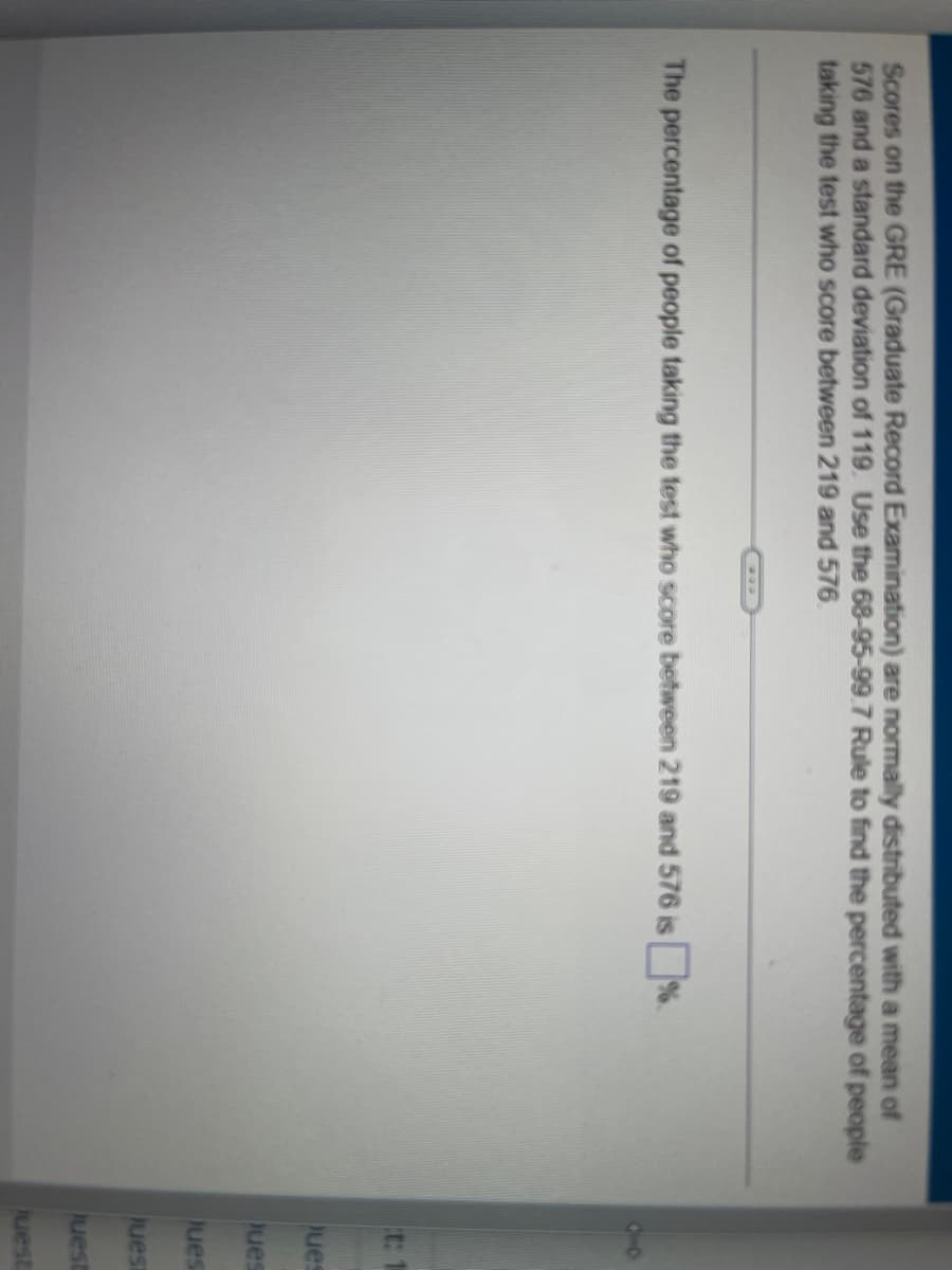 Scores on the GRE (Graduate Record Examination) are normally distributed with a mean of
576 and a standard deviation of 119. Use the 68-95-99.7 Rule to find the percentage of people
taking the test who score between 219 and 576
The percentage of people taking the test who score between 219 and 576 is %.
t: 1
Ques
Ques
Jues
Juest
Juest
juest