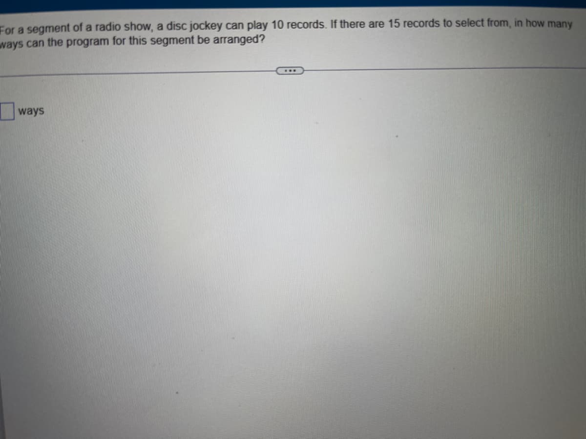For a segment of a radio show, a disc jockey can play 10 records. If there are 15 records to select from, in how many
ways can the program for this segment be arranged?
ways
