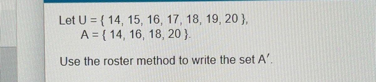 Let U = { 14, 15, 16, 17, 18, 19, 20 },
A = { 14, 16, 18, 20 }.
Use the roster method to write the set A'.
