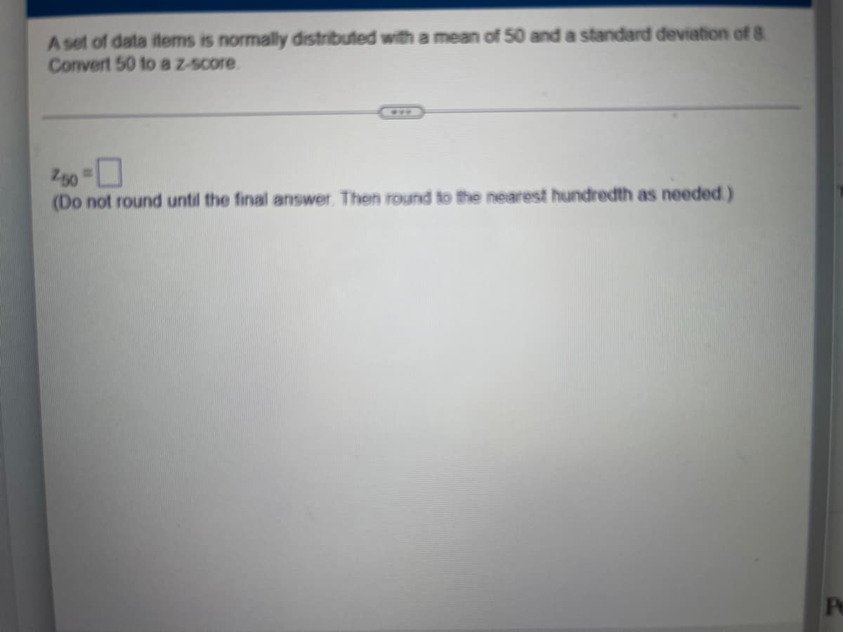 A set of data items is normally distributed with a mean of 50 and a standard deviation of 8
Convert 50 to a z-score.
250 =
(Do not round until the final answer. Then round to the nearest hundredth as needed.)
Pe