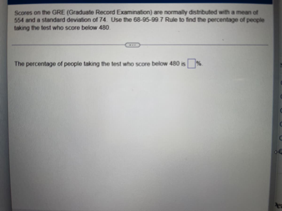 Scores on the GRE (Graduate Record Examination) are normally distributed with a mean of
554 and a standard deviation of 74. Use the 68-95-99.7 Rule to find the percentage of people
taking the test who score below 480.
***
The percentage of people taking the test who score below 480 is%.
Pea