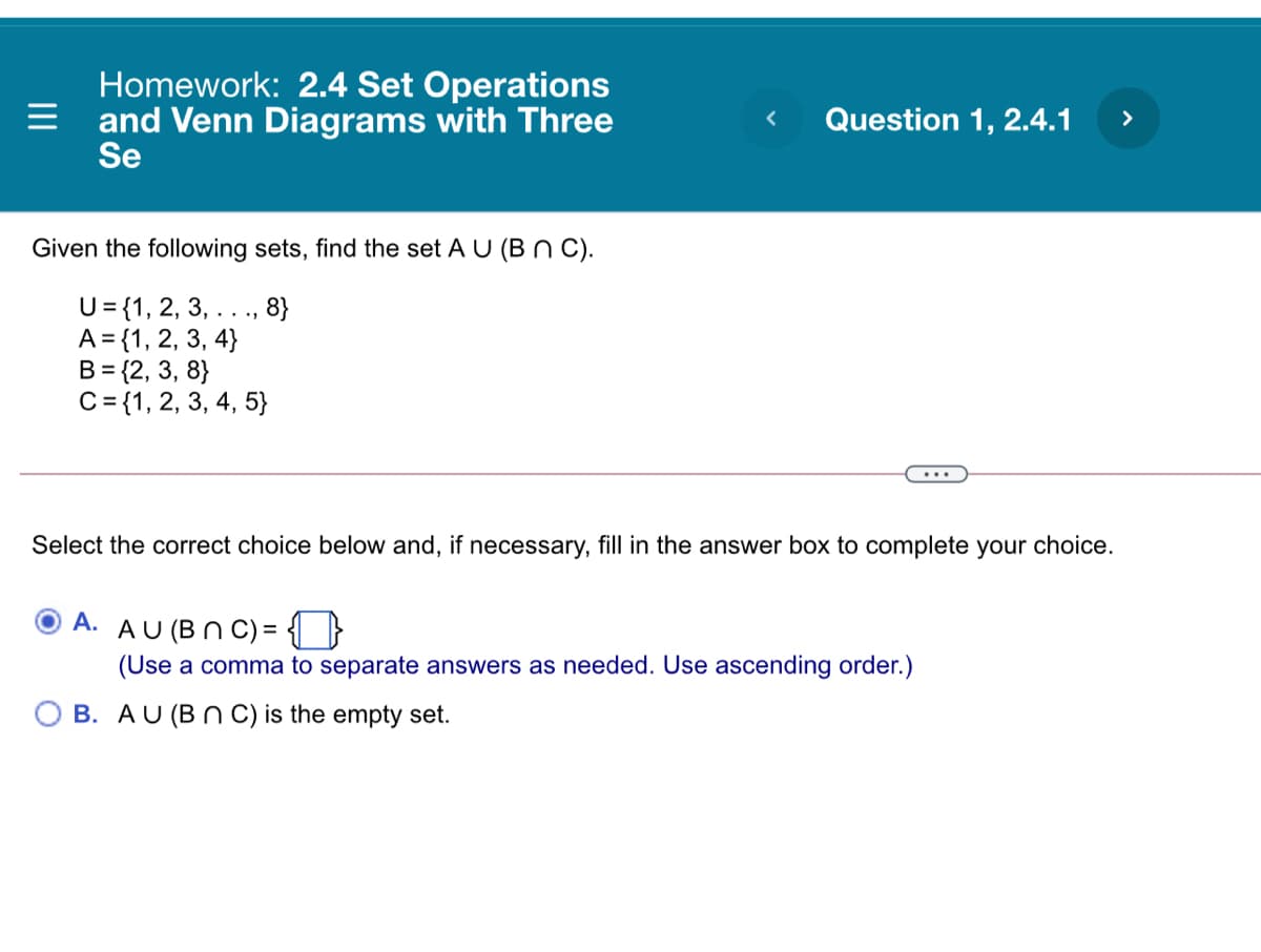 Homework: 2.4 Set Operations
and Venn Diagrams with Three
Se
Question 1, 2.4.1
>
Given the following sets, find the set A U (B n C).
U= {1, 2, 3, .., 8}
A = {1, 2, 3, 4}
B = {2, 3, 8}
C= {1, 2, 3, 4, 5}
Select the correct choice below and, if necessary, fill in the answer box to complete your choice.
A. AU (BN C) = ( }
(Use a comma to separate answers as needed. Use ascending order.)
O B. AU (B N C) is the empty set.
II
