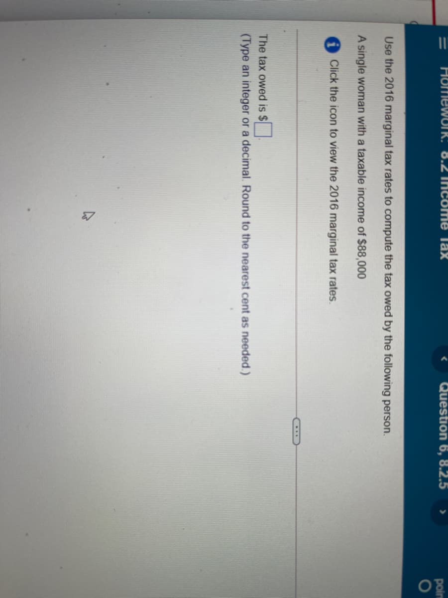 HomewUIR: 8.2 Thicome Tax
Question 6, 8.2.5
poin
Use the 2016 marginal tax rates to compute the tax owed by the following person.
A single woman with a taxable income of $88,000
Click the icon to view the 2016 marginal tax rates.
The tax owed is $
(Type an integer or a decimal. Round to the nearest cent as needed.)
