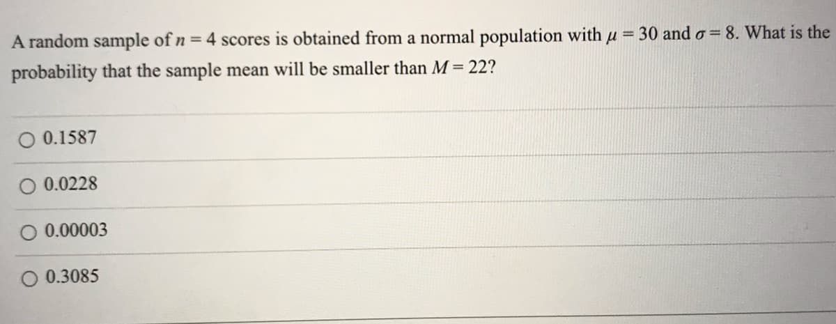 A random sample of n = 4 scores is obtained from a normal population with u = 30 and o= 8. What is the
probability that the sample mean will be smaller than M = 22?
O 0.1587
O 0.0228
O 0.00003
0.3085
