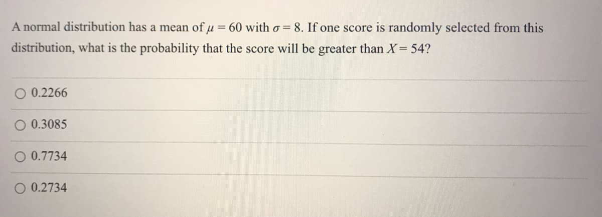 A normal distribution has a mean of u = 60 with o = 8. If one score is randomly selected from this
distribution, what is the probability that the score will be greater than X= 54?
O 0.2266
0.3085
0.7734
0.2734
