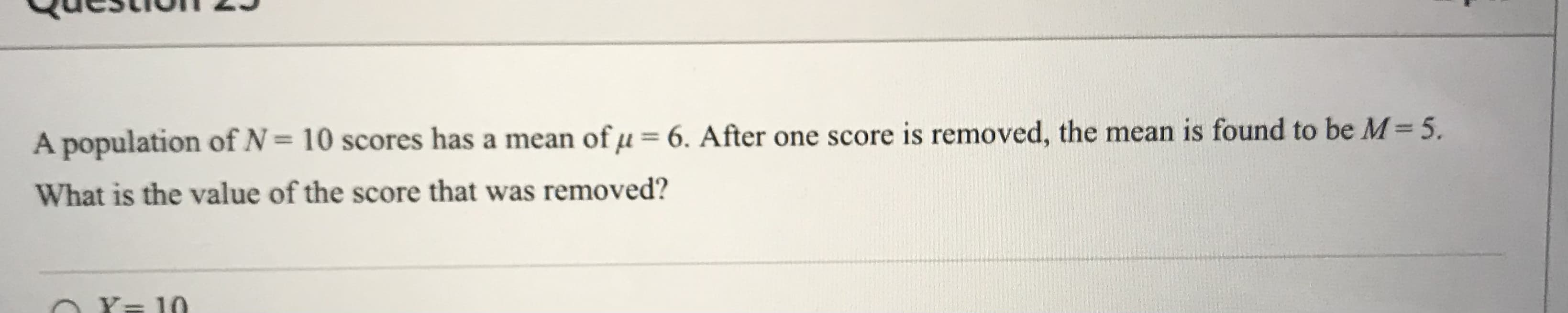 A population of N= 10 scores has a mean ofµ=6. After one score is removed, the mean is found to be M= 5.
What is the value of the score that was removed?
